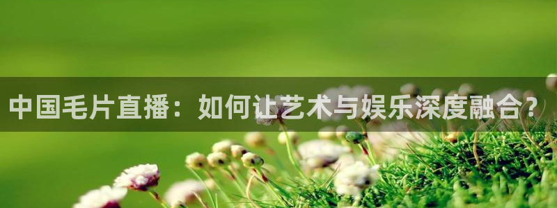 857直播体育免费平台：中国毛片直播：如何让艺术与娱乐深度融合？